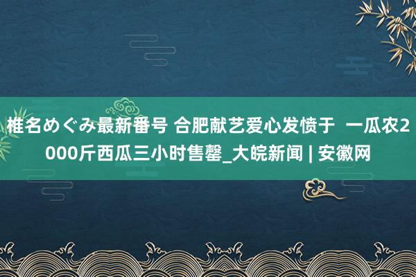 椎名めぐみ最新番号 合肥献艺爱心发愤于  一瓜农2000斤西瓜三小时售罄_大皖新闻 | 安徽网