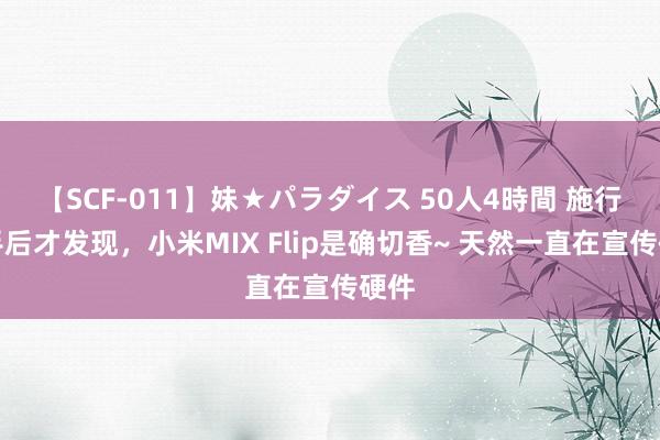 【SCF-011】妹★パラダイス 50人4時間 施行上手后才发现，小米MIX Flip是确切香~ 天然一直在宣传硬件