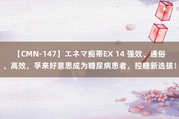 【CMN-147】エネマ痴帯EX 14 强效、通俗、高效，孚来好意思成为糖尿病患者，控糖新选拔！