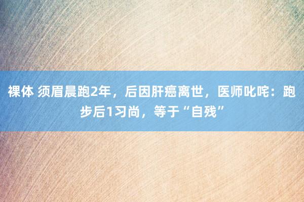 裸体 须眉晨跑2年，后因肝癌离世，医师叱咤：跑步后1习尚，等于“自残”