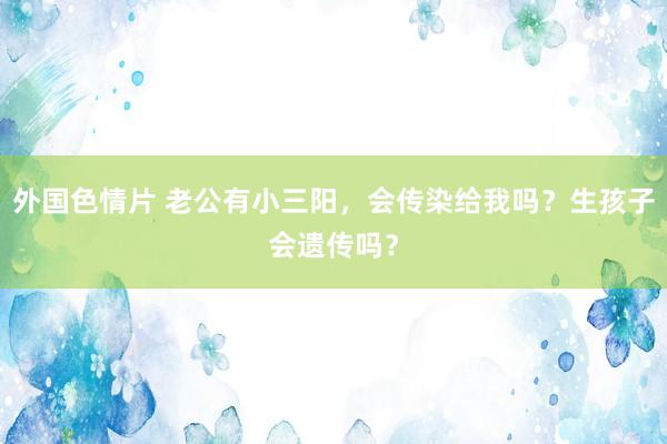 外国色情片 老公有小三阳，会传染给我吗？生孩子会遗传吗？