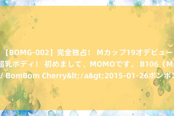 【BOMG-002】完全独占！ Mカップ19才デビュー！ 100万人に1人の超乳ボディ！ 初めまして、MOMOです。 B106（M65） W58 H85 / BomBom Cherry</a>2015-01-26ボンボンチェリー/妄想族&$BOMBO187分钟 伤肝的活动被找到，不是喝酒，而是早上的3件事，希望你莫得