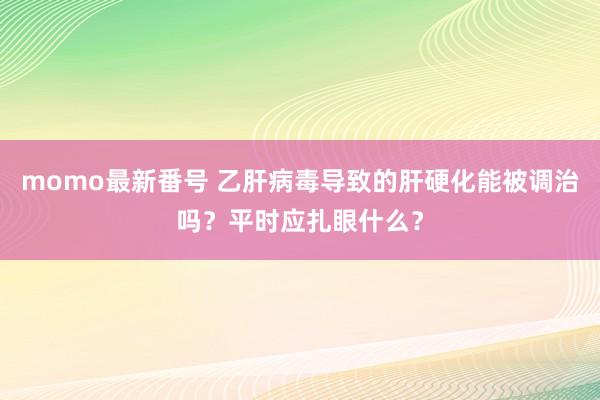 momo最新番号 乙肝病毒导致的肝硬化能被调治吗？平时应扎眼什么？