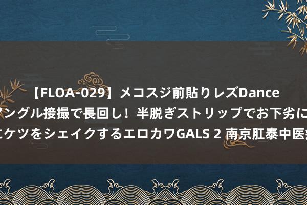 【FLOA-029】メコスジ前貼りレズDance オマ○コ喰い込みをローアングル接撮で長回し！半脱ぎストリップでお下劣にケツをシェイクするエロカワGALS 2 南京肛泰中医病院：肛门有异物感怎样办