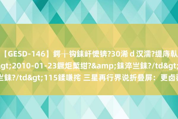 【GESD-146】鍔╁钩銇屽懡锛?30浠ｄ汉濡?缇庤倝銈傝笂銈?3浜?/a>2010-01-23鐝炬槧绀?&銇淬亗銇?/td>115鍒嗛挓 三星再行界说折叠屏：更卤莽 有AI 且更贵