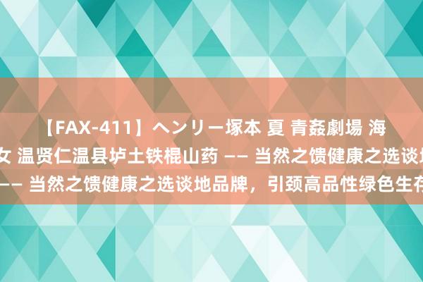 【FAX-411】ヘンリー塚本 夏 青姦劇場 海・山・川 ハマり狂う男女 温贤仁温县垆土铁棍山药 —— 当然之馈健康之选谈地品牌，引颈高品性绿色生存