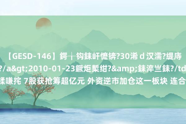 【GESD-146】鍔╁钩銇屽懡锛?30浠ｄ汉濡?缇庤倝銈傝笂銈?3浜?/a>2010-01-23鐝炬槧绀?&銇淬亗銇?/td>115鍒嗛挓 7股获抢筹超亿元 外资逆市加仓这一板块 连合4周买入4只事迹暴增股 2股握仓翻倍