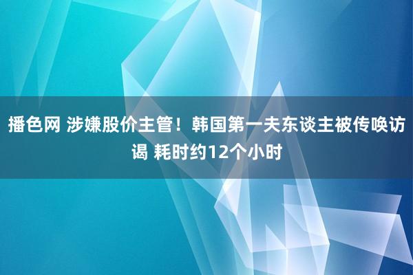 播色网 涉嫌股价主管！韩国第一夫东谈主被传唤访谒 耗时约12个小时