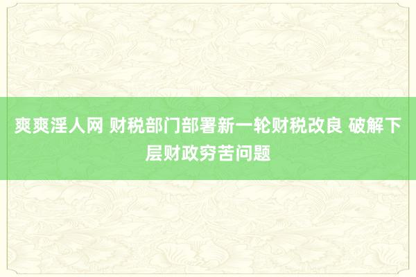 爽爽淫人网 财税部门部署新一轮财税改良 破解下层财政穷苦问题