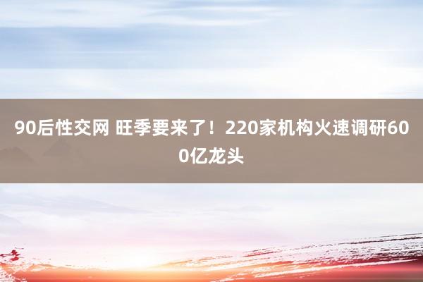 90后性交网 旺季要来了！220家机构火速调研600亿龙头