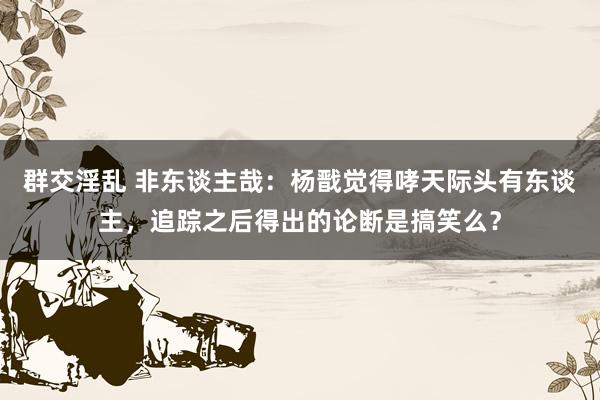 群交淫乱 非东谈主哉：杨戬觉得哮天际头有东谈主，追踪之后得出的论断是搞笑么？