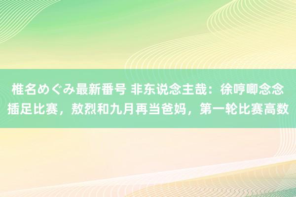 椎名めぐみ最新番号 非东说念主哉：徐哼唧念念插足比赛，敖烈和九月再当爸妈，第一轮比赛高数