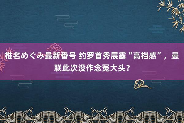 椎名めぐみ最新番号 约罗首秀展露“高档感”，曼联此次没作念冤大头？