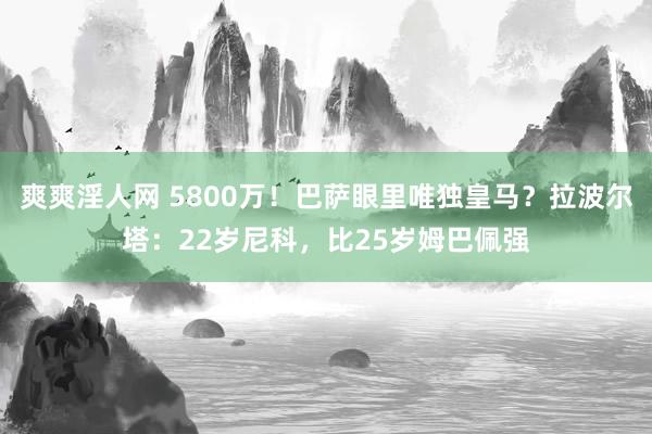 爽爽淫人网 5800万！巴萨眼里唯独皇马？拉波尔塔：22岁尼科，比25岁姆巴佩强