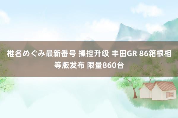 椎名めぐみ最新番号 操控升级 丰田GR 86箱根相等版发布 限量860台