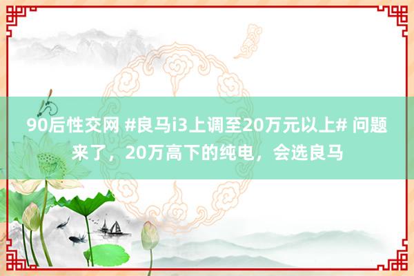 90后性交网 #良马i3上调至20万元以上# 问题来了，20万高下的纯电，会选良马