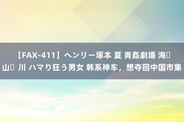 【FAX-411】ヘンリー塚本 夏 青姦劇場 海・山・川 ハマり狂う男女 韩系神车，想夺回中国市集