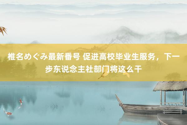 椎名めぐみ最新番号 促进高校毕业生服务，下一步东说念主社部门将这么干