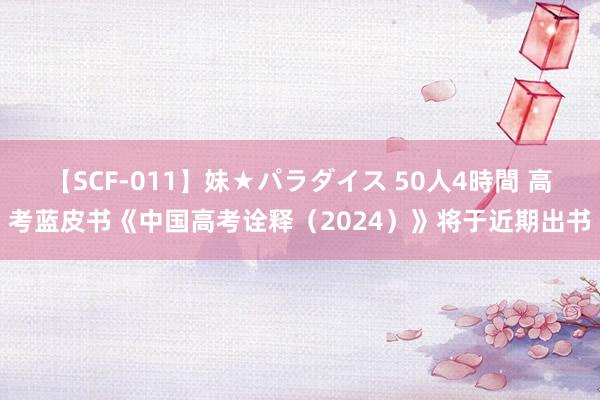 【SCF-011】妹★パラダイス 50人4時間 高考蓝皮书《中国高考诠释（2024）》将于近期出书