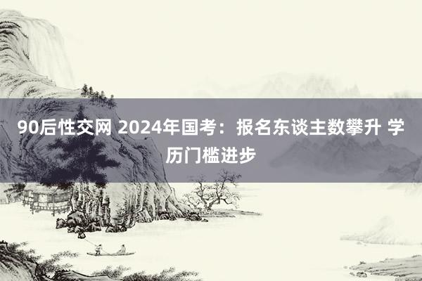 90后性交网 2024年国考：报名东谈主数攀升 学历门槛进步