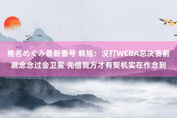 椎名めぐみ最新番号 韩旭：没打WCBA总决赛前就念念过会卫冕 先信我方才有契机实在作念到