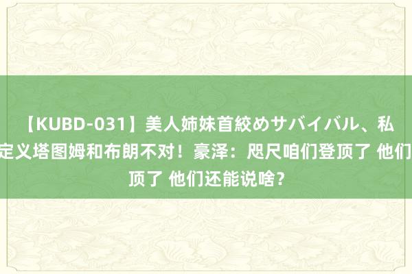 【KUBD-031】美人姉妹首絞めサバイバル、私生きる 外定义塔图姆和布朗不对！豪泽：咫尺咱们登顶了 他们还能说啥？