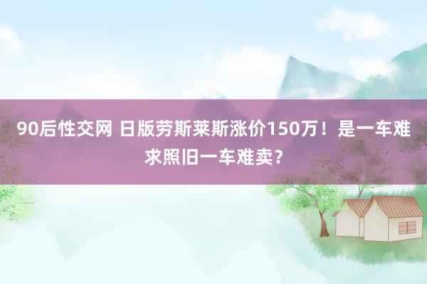 90后性交网 日版劳斯莱斯涨价150万！是一车难求照旧一车难卖？