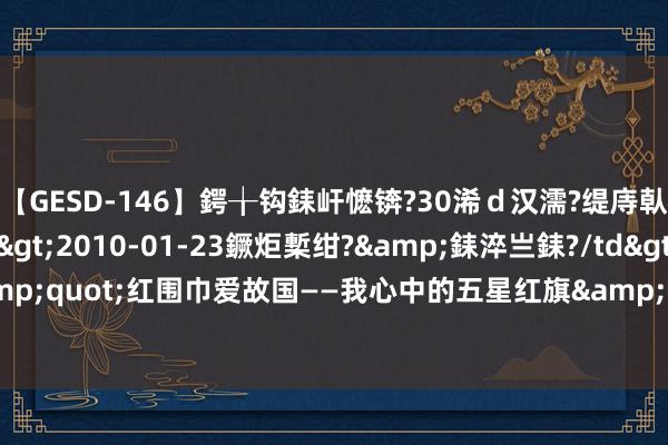 【GESD-146】鍔╁钩銇屽懡锛?30浠ｄ汉濡?缇庤倝銈傝笂銈?3浜?/a>2010-01-23鐝炬槧绀?&銇淬亗銇?/td>115鍒嗛挓 &quot;红围巾爱故国——我心中的五星红旗&quot;国旗传递步履走进太原卫星发命中心