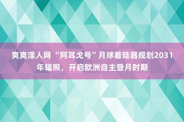 爽爽淫人网 “阿耳戈号”月球着陆器规划2031年辐照，开启欧洲自主登月时期