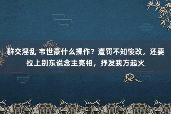 群交淫乱 韦世豪什么操作？遭罚不知悛改，还要拉上别东说念主亮相，抒发我方起火