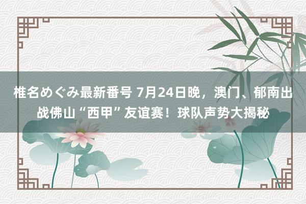 椎名めぐみ最新番号 7月24日晚，澳门、郁南出战佛山“西甲”友谊赛！球队声势大揭秘