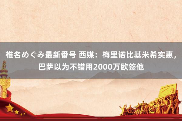 椎名めぐみ最新番号 西媒：梅里诺比基米希实惠，巴萨以为不错用2000万欧签他