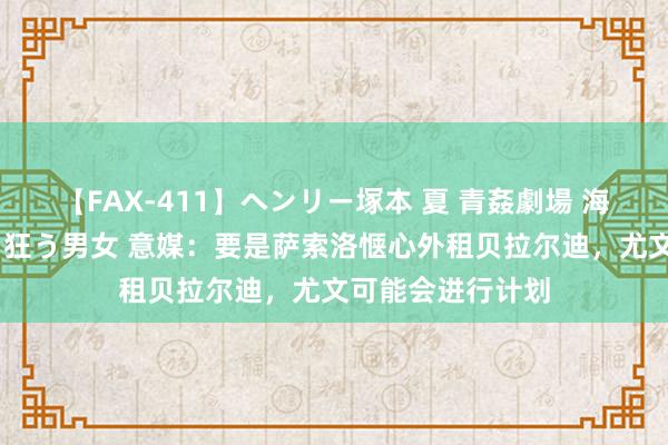 【FAX-411】ヘンリー塚本 夏 青姦劇場 海・山・川 ハマり狂う男女 意媒：要是萨索洛惬心外租贝拉尔迪，尤文可能会进行计划