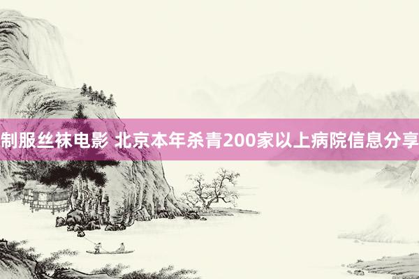 制服丝袜电影 北京本年杀青200家以上病院信息分享