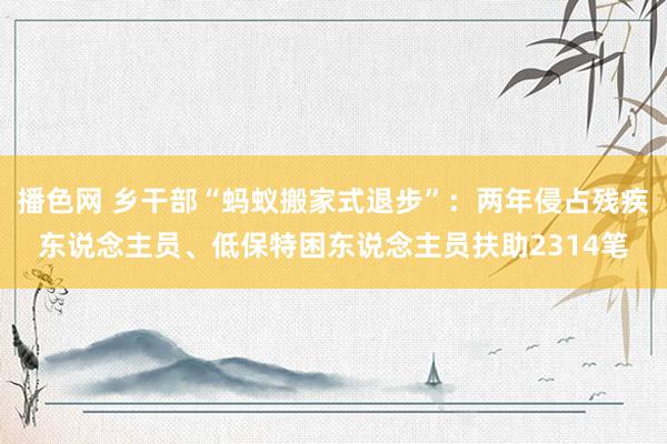 播色网 乡干部“蚂蚁搬家式退步”：两年侵占残疾东说念主员、低保特困东说念主员扶助2314笔