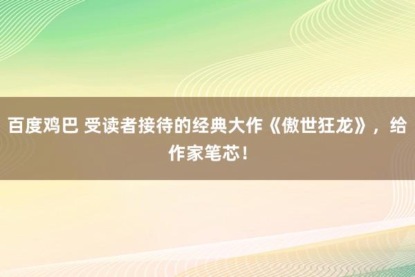 百度鸡巴 受读者接待的经典大作《傲世狂龙》，给作家笔芯！