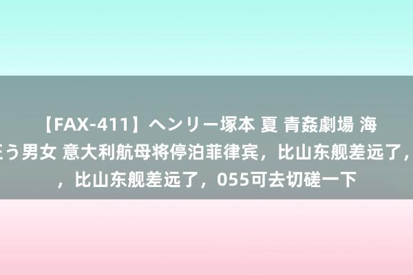 【FAX-411】ヘンリー塚本 夏 青姦劇場 海・山・川 ハマり狂う男女 意大利航母将停泊菲律宾，比山东舰差远了，055可去切磋一下