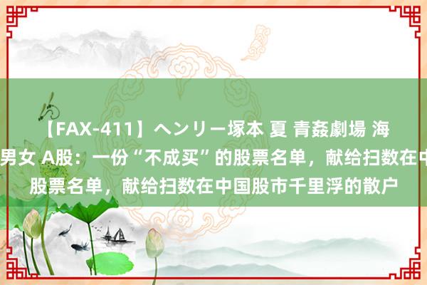 【FAX-411】ヘンリー塚本 夏 青姦劇場 海・山・川 ハマり狂う男女 A股：一份“不成买”的股票名单，献给扫数在中国股市千里浮的散户