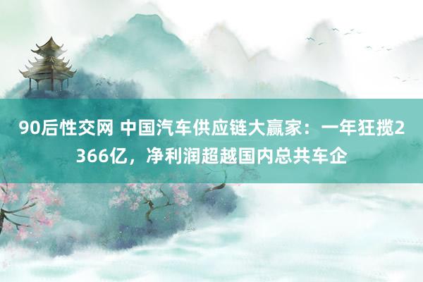 90后性交网 中国汽车供应链大赢家：一年狂揽2366亿，净利润超越国内总共车企