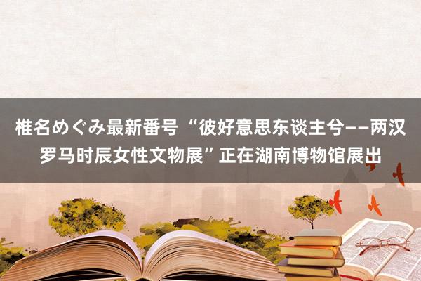 椎名めぐみ最新番号 “彼好意思东谈主兮——两汉罗马时辰女性文物展”正在湖南博物馆展出