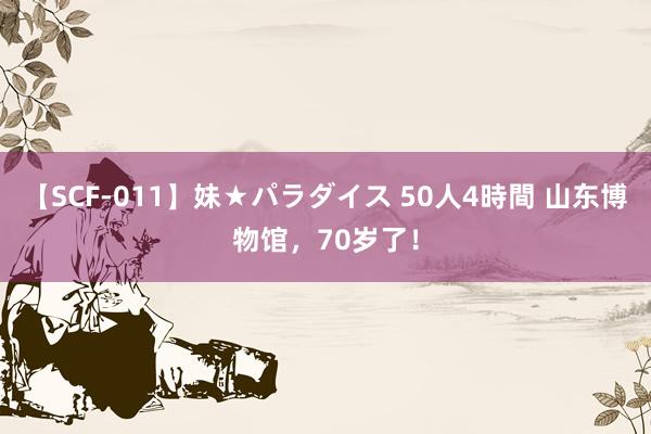 【SCF-011】妹★パラダイス 50人4時間 山东博物馆，70岁了！