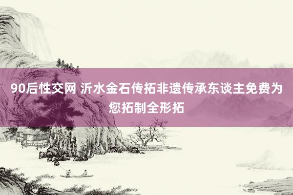 90后性交网 沂水金石传拓非遗传承东谈主免费为您拓制全形拓