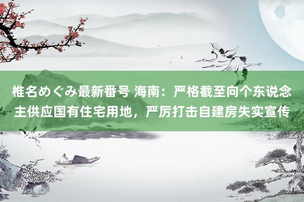 椎名めぐみ最新番号 海南：严格截至向个东说念主供应国有住宅用地，<a href=