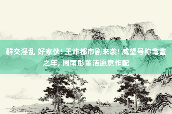 群交淫乱 好家伙! 王炸都市剧来袭! 威望号称耄耋之年， 周雨彤董洁愿意作配