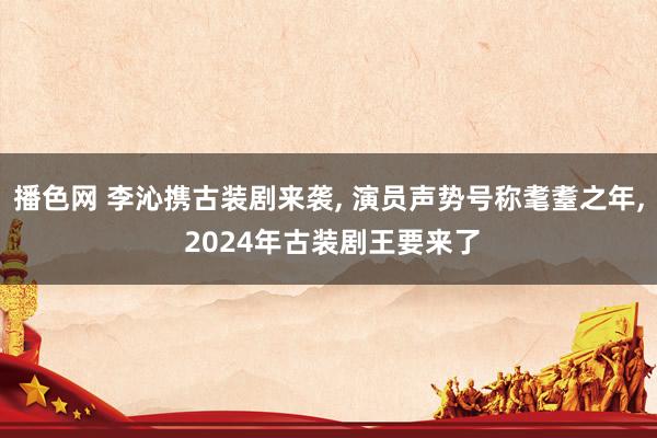 播色网 李沁携古装剧来袭， 演员声势号称耄耋之年， 2024年古装剧王要来了