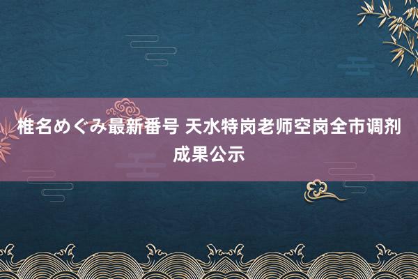 椎名めぐみ最新番号 天水特岗老师空岗全市调剂成果公示