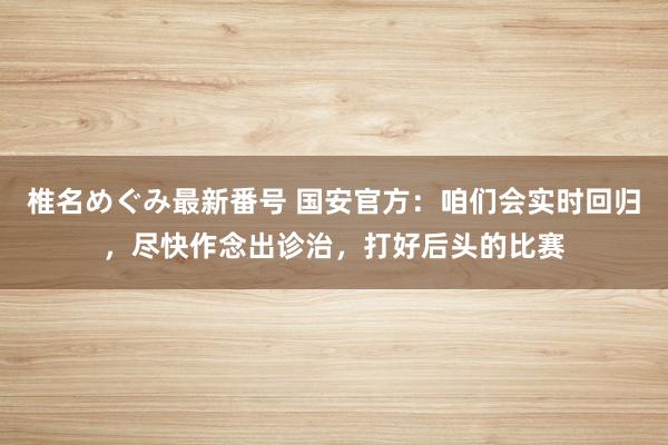 椎名めぐみ最新番号 国安官方：咱们会实时回归，尽快作念出诊治，打好后头的比赛