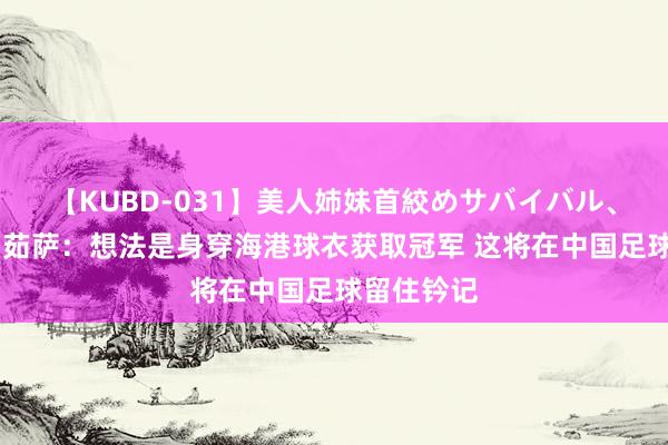 【KUBD-031】美人姉妹首絞めサバイバル、私生きる 茹萨：想法是身穿海港球衣获取冠军 这将在中国足球留住钤记