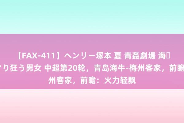 【FAX-411】ヘンリー塚本 夏 青姦劇場 海・山・川 ハマり狂う男女 中超第20轮，青岛海牛-梅州客家，前瞻：火力轻飘