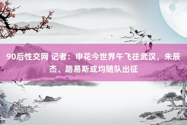 90后性交网 记者：申花今世界午飞往武汉，朱辰杰、路易斯或均随队出征